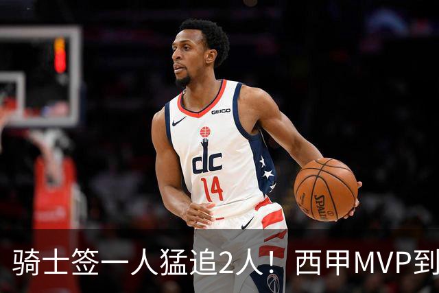 骑士签一人猛追2人！西甲MVP到位，争取2实力派，弥补无缘老詹损失